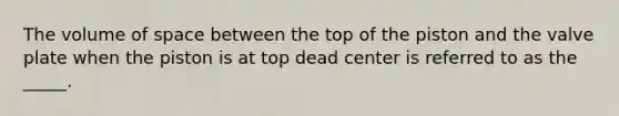 The volume of space between the top of the piston and the valve plate when the piston is at top dead center is referred to as the _____.