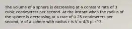 The volume of a sphere is decreasing at a constant rate of 3 cubic centimeters per second. At the instant when the radius of the sphere is decreasing at a rate of 0.25 centimeters per second, V of a sphere with radius r is V = 4/3 pi r^3