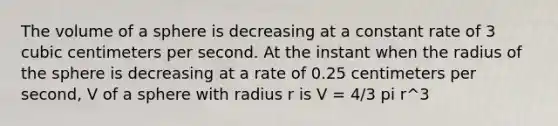 The volume of a sphere is decreasing at a constant rate of 3 cubic centimeters per second. At the instant when the radius of the sphere is decreasing at a rate of 0.25 centimeters per second, V of a sphere with radius r is V = 4/3 pi r^3