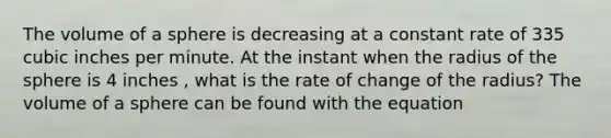 The volume of a sphere is decreasing at a constant rate of 335 cubic inches per minute. At the instant when the radius of the sphere is 4 inches , what is the rate of change of the radius? The volume of a sphere can be found with the equation