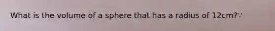 What is the volume of a sphere that has a radius of 12cm?∵