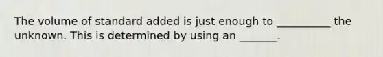 The volume of standard added is just enough to __________ the unknown. This is determined by using an _______.