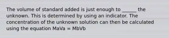 The volume of standard added is just enough to ______ the unknown. This is determined by using an indicator. The concentration of the unknown solution can then be calculated using the equation MaVa = MbVb