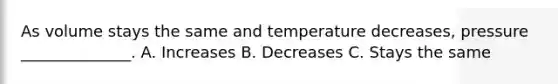 As volume stays the same and temperature decreases, pressure ______________. A. Increases B. Decreases C. Stays the same