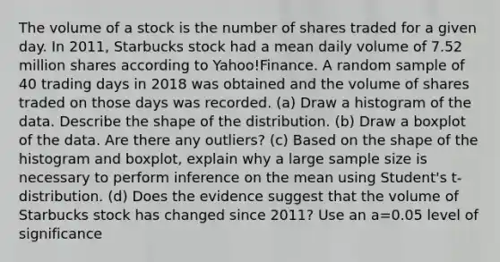 The volume of a stock is the number of shares traded for a given day. In 2011, Starbucks stock had a mean daily volume of 7.52 million shares according to Yahoo!Finance. A random sample of 40 trading days in 2018 was obtained and the volume of shares traded on those days was recorded. (a) Draw a histogram of the data. Describe the shape of the distribution. (b) Draw a boxplot of the data. Are there any outliers? (c) Based on the shape of the histogram and boxplot, explain why a large sample size is necessary to perform inference on the mean using Student's t-distribution. (d) Does the evidence suggest that the volume of Starbucks stock has changed since 2011? Use an a=0.05 level of significance