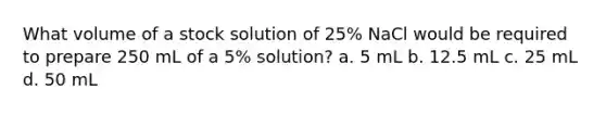 What volume of a stock solution of 25% NaCl would be required to prepare 250 mL of a 5% solution? a. 5 mL b. 12.5 mL c. 25 mL d. 50 mL