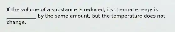 If the volume of a substance is reduced, its thermal energy is ____________ by the same amount, but the temperature does not change.