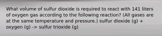 What volume of sulfur dioxide is required to react with 141 liters of oxygen gas according to the following reaction? (All gases are at the same temperature and pressure.) sulfur dioxide (g) + oxygen (g) -> sulfur trioxide (g)