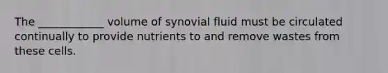 The ____________ volume of synovial fluid must be circulated continually to provide nutrients to and remove wastes from these cells.