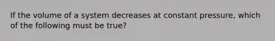 If the volume of a system decreases at constant pressure, which of the following must be true?