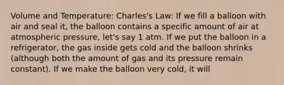 Volume and Temperature: Charles's Law: If we fill a balloon with air and seal it, the balloon contains a specific amount of air at atmospheric pressure, let's say 1 atm. If we put the balloon in a refrigerator, the gas inside gets cold and the balloon shrinks (although both the amount of gas and its pressure remain constant). If we make the balloon very cold, it will