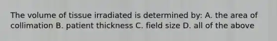 The volume of tissue irradiated is determined by: A. the area of collimation B. patient thickness C. field size D. all of the above