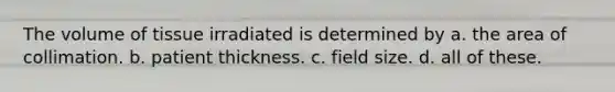 The volume of tissue irradiated is determined by a. the area of collimation. b. patient thickness. c. field size. d. all of these.