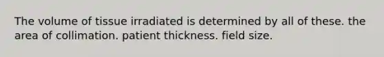 The volume of tissue irradiated is determined by all of these. the area of collimation. patient thickness. field size.