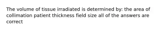 The volume of tissue irradiated is determined by: the area of collimation patient thickness field size all of the answers are correct