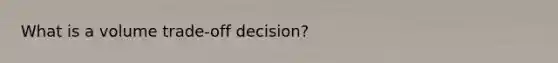 What is a volume trade-off decision?