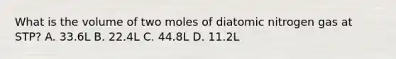 What is the volume of two moles of diatomic nitrogen gas at STP? A. 33.6L B. 22.4L C. 44.8L D. 11.2L