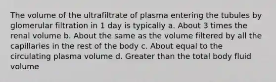 The volume of the ultrafiltrate of plasma entering the tubules by glomerular filtration in 1 day is typically a. About 3 times the renal volume b. About the same as the volume filtered by all the capillaries in the rest of the body c. About equal to the circulating plasma volume d. Greater than the total body fluid volume