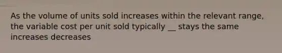 As the volume of units sold increases within the relevant range, the variable cost per unit sold typically __ stays the same increases decreases