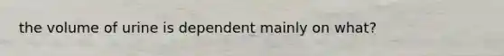 the volume of urine is dependent mainly on what?