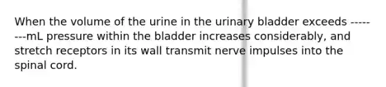 When the volume of the urine in the urinary bladder exceeds --------mL pressure within the bladder increases considerably, and stretch receptors in its wall transmit nerve impulses into the spinal cord.