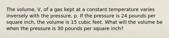 The volume, V, of a gas kept at a constant temperature varies inversely with the pressure, p. If the pressure is 24 pounds per square inch, the volume is 15 cubic feet. What will the volume be when the pressure is 30 pounds per square inch?