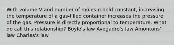 With volume V and number of moles n held constant, increasing the temperature of a gas-filled container increases the pressure of the gas. Pressure is directly proportional to temperature. What do call this relationship? Boyle's law Avogadro's law Amontons' law Charles's law