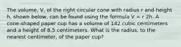 The volume, V, of the right circular cone with radius r and height h, shown below, can be found using the formula V = r 2h. A cone-shaped paper cup has a volume of 142 cubic centimeters and a height of 8.5 centimeters. What is the radius, to the nearest centimeter, of the paper cup?