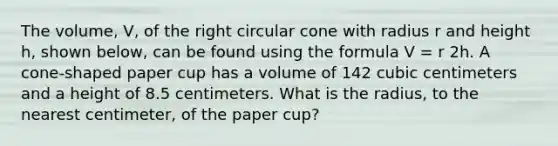 The volume, V, of the right circular cone with radius r and height h, shown below, can be found using the formula V = r 2h. A cone-shaped paper cup has a volume of 142 cubic centimeters and a height of 8.5 centimeters. What is the radius, to the nearest centimeter, of the paper cup?