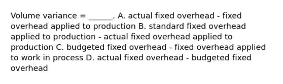 Volume variance = ______. A. actual fixed overhead - fixed overhead applied to production B. standard fixed overhead applied to production - actual fixed overhead applied to production C. budgeted fixed overhead - fixed overhead applied to work in process D. actual fixed overhead - budgeted fixed overhead