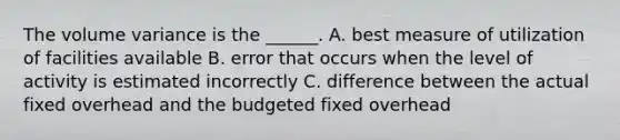 The volume variance is the ______. A. best measure of utilization of facilities available B. error that occurs when the level of activity is estimated incorrectly C. difference between the actual fixed overhead and the budgeted fixed overhead