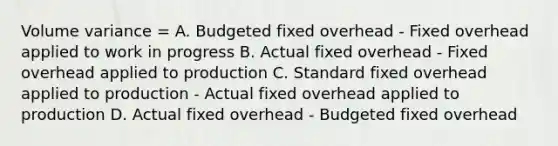 Volume variance = A. Budgeted fixed overhead - Fixed overhead applied to work in progress B. Actual fixed overhead - Fixed overhead applied to production C. Standard fixed overhead applied to production - Actual fixed overhead applied to production D. Actual fixed overhead - Budgeted fixed overhead