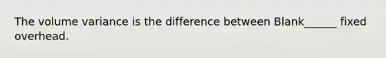 The volume variance is the difference between Blank______ fixed overhead.