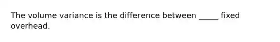 The volume variance is the difference between _____ fixed overhead.