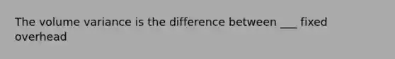 The volume variance is the difference between ___ fixed overhead