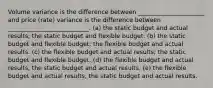 Volume variance is the difference between ______________________ and price (rate) variance is the difference between ___________________________. (a) the static budget and actual results; the static budget and flexible budget. (b) the static budget and flexible budget; the flexible budget and actual results. (c) the flexible budget and actual results; the static budget and flexible budget. (d) the flexible budget and actual results; the static budget and actual results. (e) the flexible budget and actual results; the static budget and actual results.