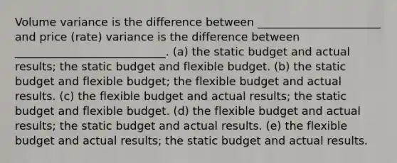 Volume variance is the difference between ______________________ and price (rate) variance is the difference between ___________________________. (a) the static budget and actual results; the static budget and flexible budget. (b) the static budget and flexible budget; the flexible budget and actual results. (c) the flexible budget and actual results; the static budget and flexible budget. (d) the flexible budget and actual results; the static budget and actual results. (e) the flexible budget and actual results; the static budget and actual results.