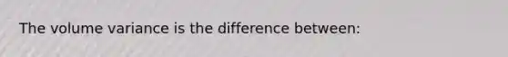 The volume variance is the difference between: