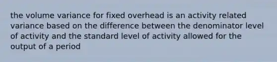 the volume variance for fixed overhead is an activity related variance based on the difference between the denominator level of activity and the standard level of activity allowed for the output of a period