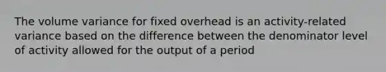 The volume variance for fixed overhead is an activity-related variance based on the difference between the denominator level of activity allowed for the output of a period