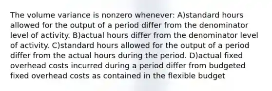 The volume variance is nonzero whenever: A)standard hours allowed for the output of a period differ from the denominator level of activity. B)actual hours differ from the denominator level of activity. C)standard hours allowed for the output of a period differ from the actual hours during the period. D)actual fixed overhead costs incurred during a period differ from budgeted fixed overhead costs as contained in the flexible budget