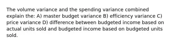 The volume variance and the spending variance combined explain the: A) master budget variance B) efficiency variance C) price variance D) difference between budgeted income based on actual units sold and budgeted income based on budgeted units sold.