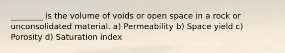 ________ is the volume of voids or open space in a rock or unconsolidated material. a) Permeability b) Space yield c) Porosity d) Saturation index