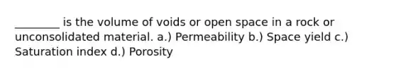 ________ is the volume of voids or open space in a rock or unconsolidated material. a.) Permeability b.) Space yield c.) Saturation index d.) Porosity