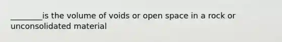 ________is the volume of voids or open space in a rock or unconsolidated material