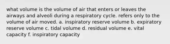 what volume is the volume of air that enters or leaves the airways and alveoli during a respiratory cycle. refers only to the volume of air moved. a. inspiratory reserve volume b. expiratory reserve volume c. tidal volume d. residual volume e. vital capacity f. inspiratory capacity