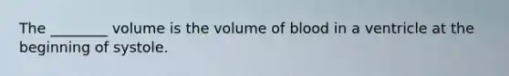 The ________ volume is the volume of blood in a ventricle at the beginning of systole.