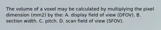 The volume of a voxel may be calculated by multiplying the pixel dimension (mm2) by the: A. display field of view (DFOV). B. section width. C. pitch. D. scan field of view (SFOV).