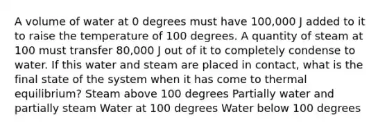 A volume of water at 0 degrees must have 100,000 J added to it to raise the temperature of 100 degrees. A quantity of steam at 100 must transfer 80,000 J out of it to completely condense to water. If this water and steam are placed in contact, what is the final state of the system when it has come to thermal equilibrium? Steam above 100 degrees Partially water and partially steam Water at 100 degrees Water below 100 degrees