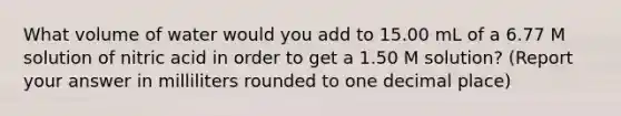 What volume of water would you add to 15.00 mL of a 6.77 M solution of nitric acid in order to get a 1.50 M solution? (Report your answer in milliliters rounded to one decimal place)